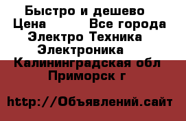 Быстро и дешево › Цена ­ 500 - Все города Электро-Техника » Электроника   . Калининградская обл.,Приморск г.